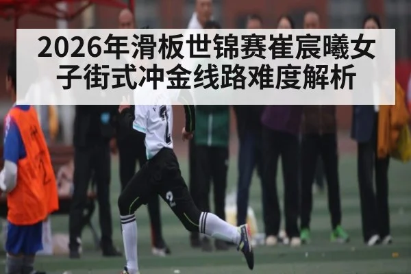 2026年滑板世锦赛崔宸曦女子街式冲金线路难度解析